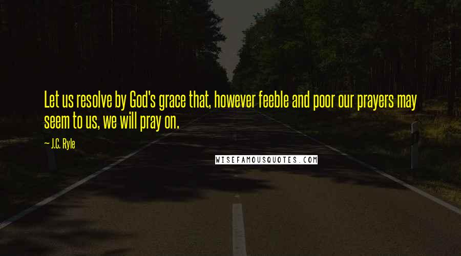 J.C. Ryle Quotes: Let us resolve by God's grace that, however feeble and poor our prayers may seem to us, we will pray on.