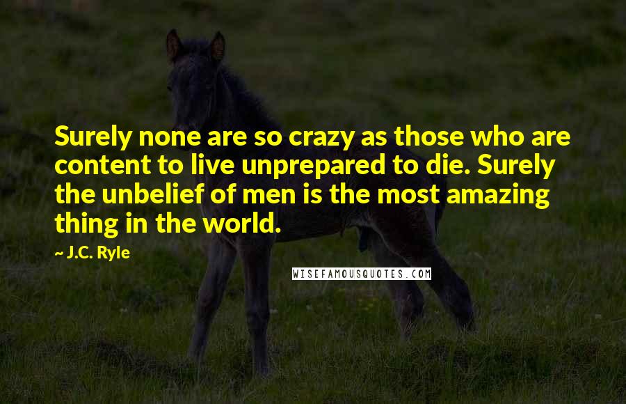 J.C. Ryle Quotes: Surely none are so crazy as those who are content to live unprepared to die. Surely the unbelief of men is the most amazing thing in the world.