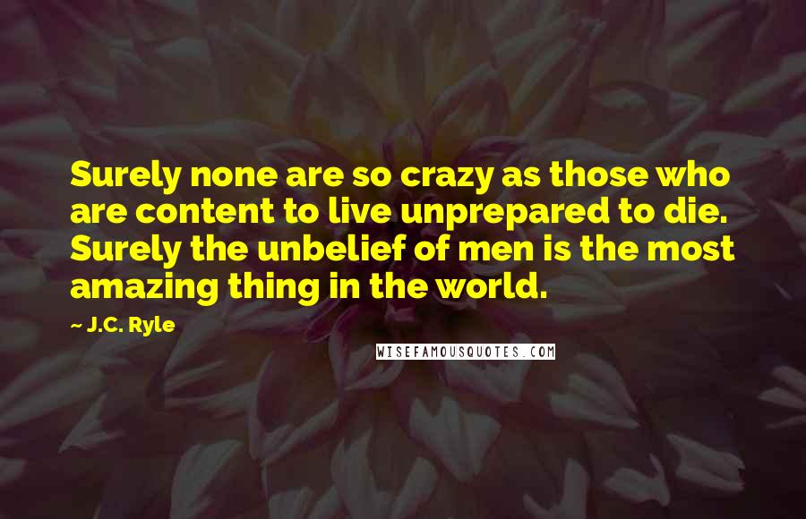 J.C. Ryle Quotes: Surely none are so crazy as those who are content to live unprepared to die. Surely the unbelief of men is the most amazing thing in the world.