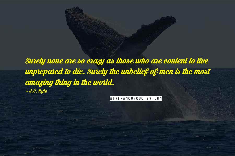 J.C. Ryle Quotes: Surely none are so crazy as those who are content to live unprepared to die. Surely the unbelief of men is the most amazing thing in the world.