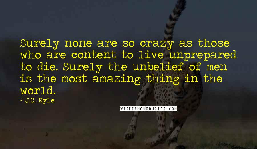 J.C. Ryle Quotes: Surely none are so crazy as those who are content to live unprepared to die. Surely the unbelief of men is the most amazing thing in the world.