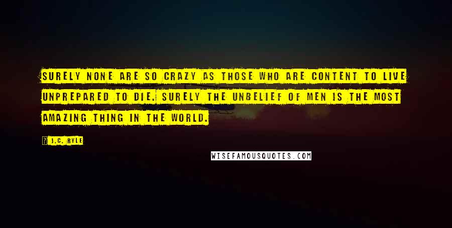 J.C. Ryle Quotes: Surely none are so crazy as those who are content to live unprepared to die. Surely the unbelief of men is the most amazing thing in the world.