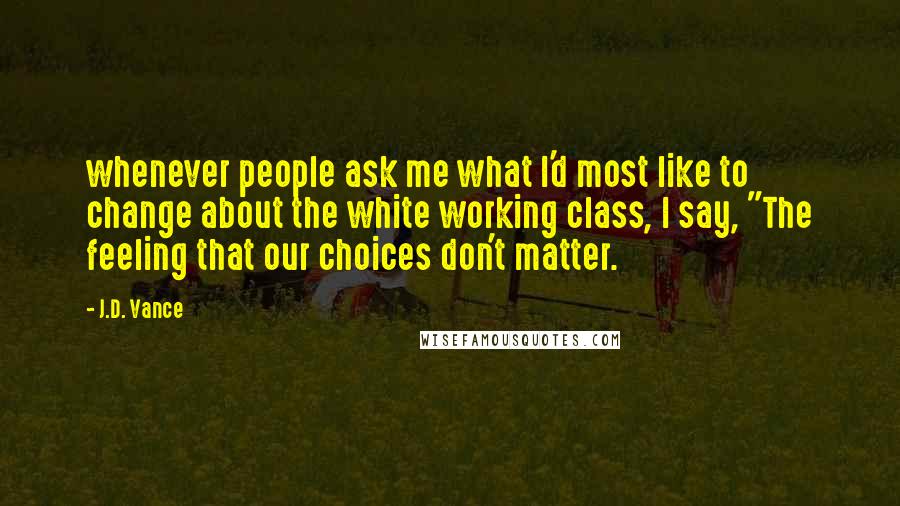 J.D. Vance Quotes: whenever people ask me what I'd most like to change about the white working class, I say, "The feeling that our choices don't matter.