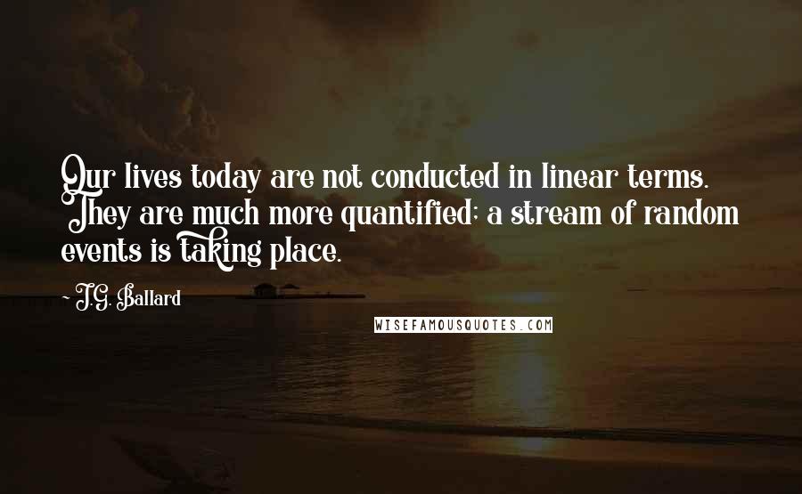 J.G. Ballard Quotes: Our lives today are not conducted in linear terms. They are much more quantified; a stream of random events is taking place.