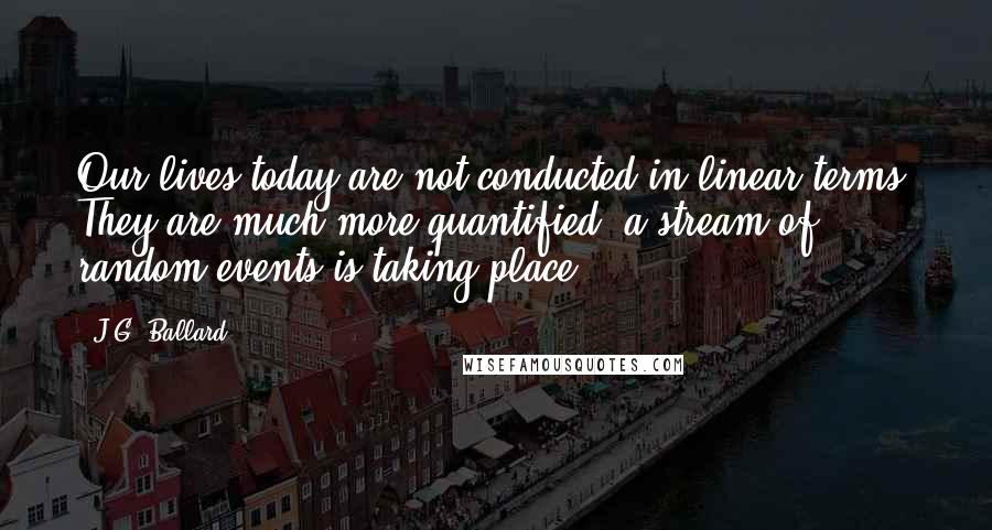 J.G. Ballard Quotes: Our lives today are not conducted in linear terms. They are much more quantified; a stream of random events is taking place.