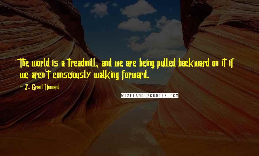 J. Grant Howard Quotes: The world is a treadmill, and we are being pulled backward on it if we aren't consciously walking forward.