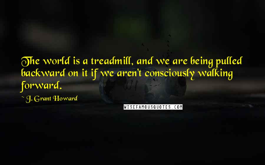 J. Grant Howard Quotes: The world is a treadmill, and we are being pulled backward on it if we aren't consciously walking forward.