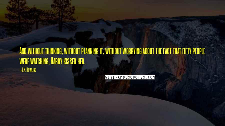 J.K. Rowling Quotes: And without thinking, without planning it, without worrying about the fact that fifty people were watching, Harry kissed her.