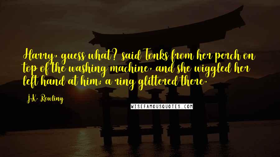 J.K. Rowling Quotes: Harry, guess what? said Tonks from her perch on top of the washing machine, and she wiggled her left hand at him; a ring glittered there.