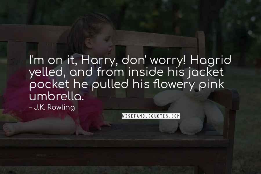 J.K. Rowling Quotes: I'm on it, Harry, don' worry! Hagrid yelled, and from inside his jacket pocket he pulled his flowery pink umbrella.