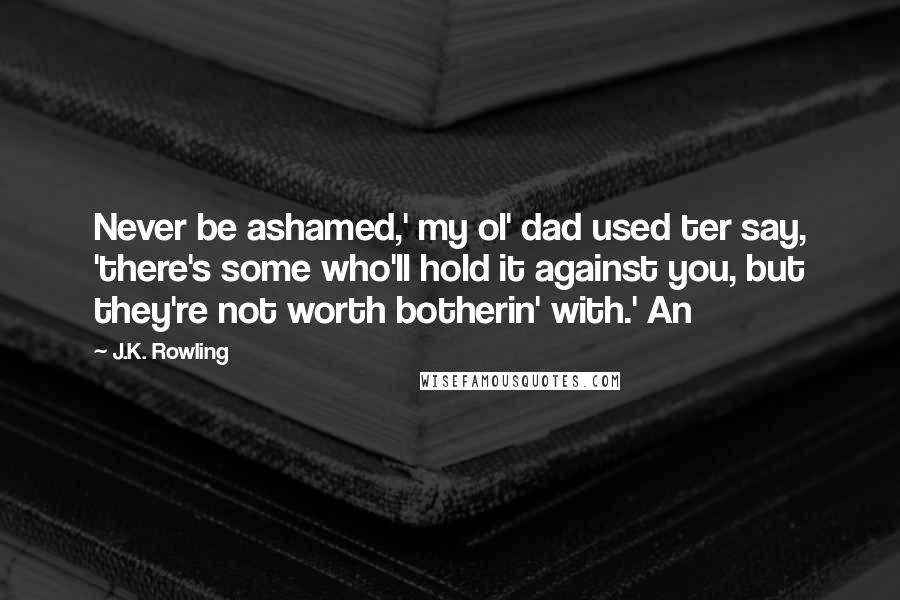 J.K. Rowling Quotes: Never be ashamed,' my ol' dad used ter say, 'there's some who'll hold it against you, but they're not worth botherin' with.' An