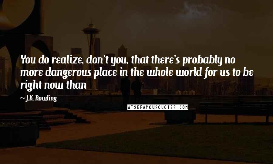 J.K. Rowling Quotes: You do realize, don't you, that there's probably no more dangerous place in the whole world for us to be right now than