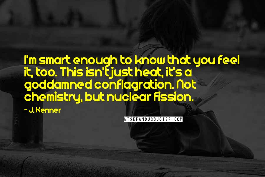 J. Kenner Quotes: I'm smart enough to know that you feel it, too. This isn't just heat, it's a goddamned conflagration. Not chemistry, but nuclear fission.