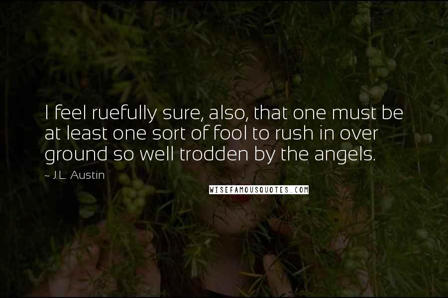 J.L. Austin Quotes: I feel ruefully sure, also, that one must be at least one sort of fool to rush in over ground so well trodden by the angels.