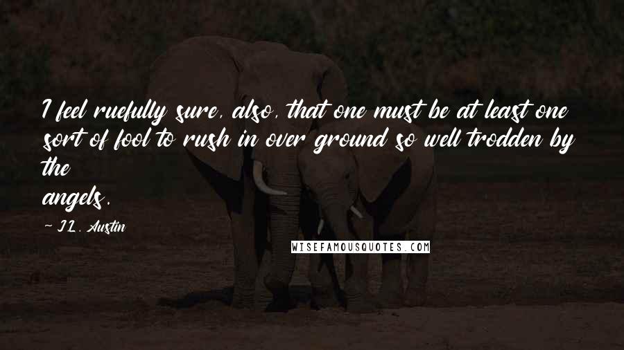 J.L. Austin Quotes: I feel ruefully sure, also, that one must be at least one sort of fool to rush in over ground so well trodden by the angels.