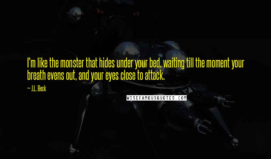 J.L. Beck Quotes: I'm like the monster that hides under your bed, waiting till the moment your breath evens out, and your eyes close to attack.