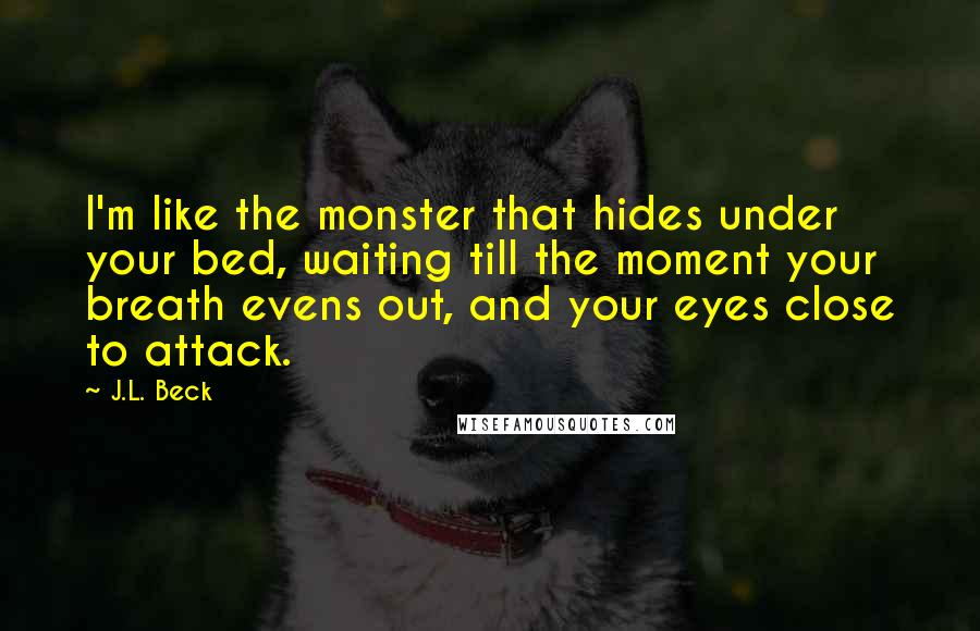 J.L. Beck Quotes: I'm like the monster that hides under your bed, waiting till the moment your breath evens out, and your eyes close to attack.