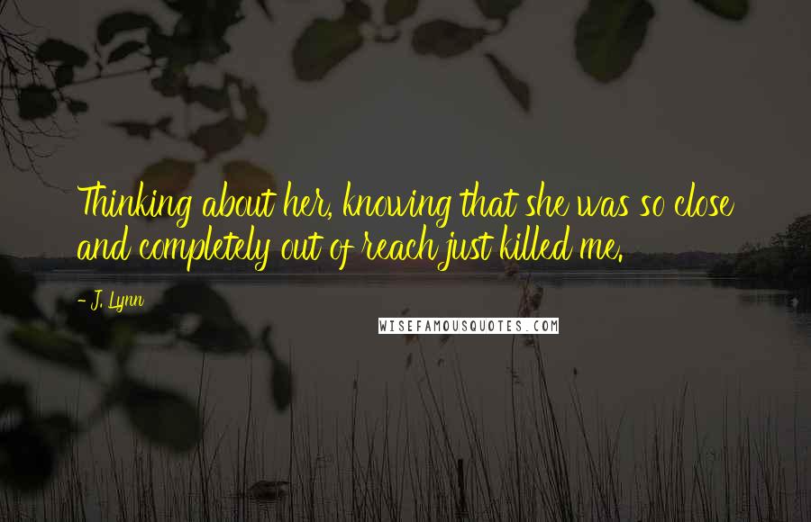 J. Lynn Quotes: Thinking about her, knowing that she was so close and completely out of reach just killed me.