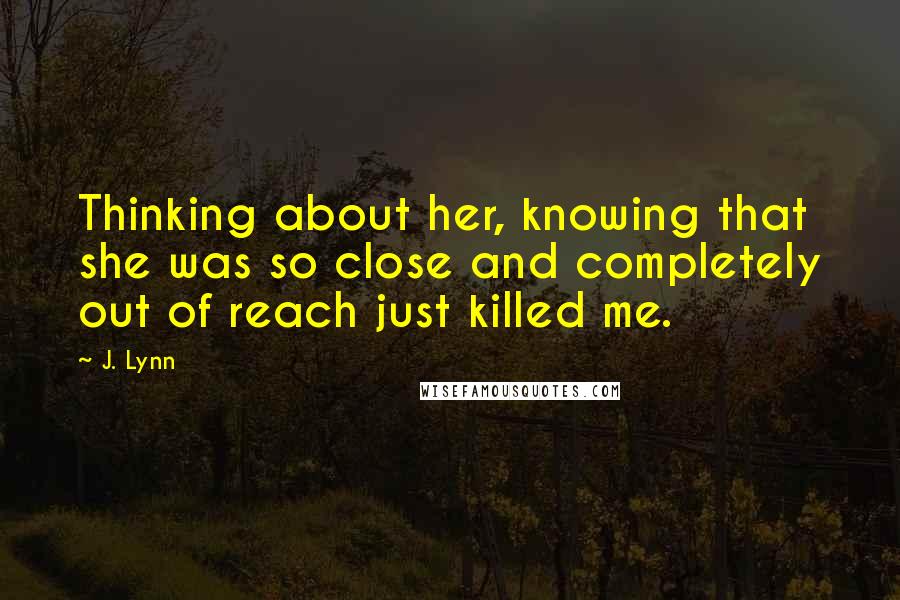 J. Lynn Quotes: Thinking about her, knowing that she was so close and completely out of reach just killed me.