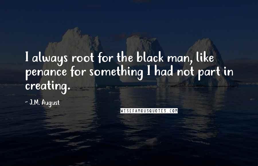 J.M. August Quotes: I always root for the black man, like penance for something I had not part in creating.