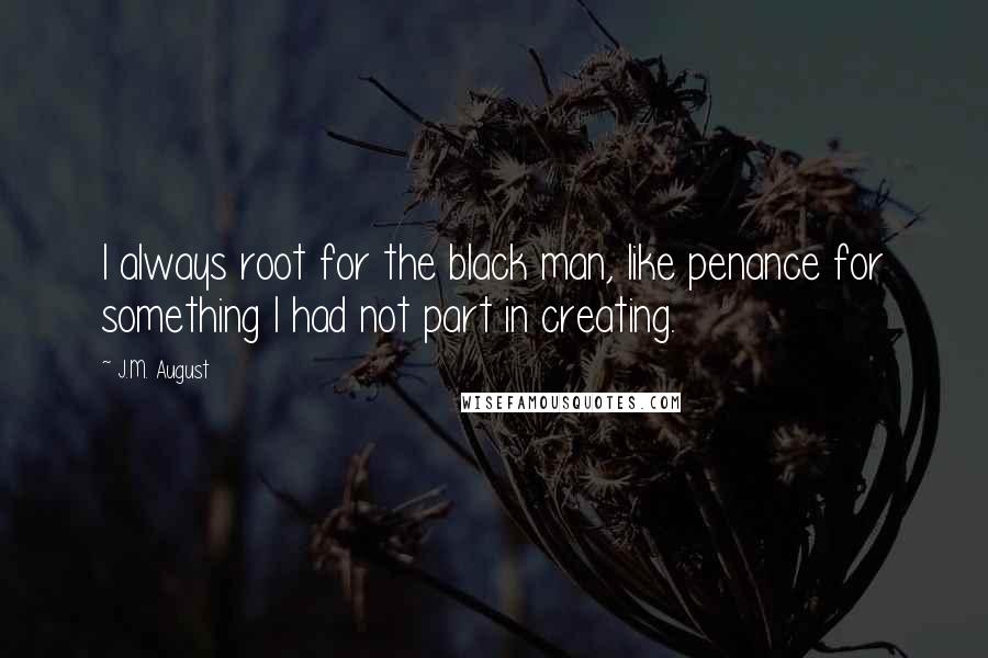 J.M. August Quotes: I always root for the black man, like penance for something I had not part in creating.