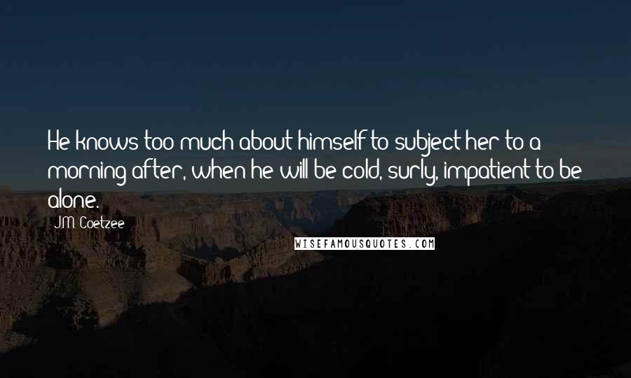 J.M. Coetzee Quotes: He knows too much about himself to subject her to a morning after, when he will be cold, surly, impatient to be alone.