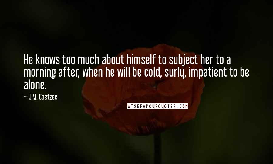 J.M. Coetzee Quotes: He knows too much about himself to subject her to a morning after, when he will be cold, surly, impatient to be alone.