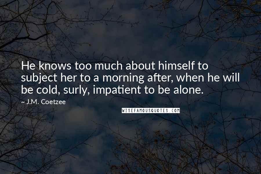 J.M. Coetzee Quotes: He knows too much about himself to subject her to a morning after, when he will be cold, surly, impatient to be alone.