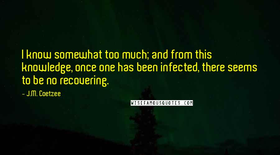 J.M. Coetzee Quotes: I know somewhat too much; and from this knowledge, once one has been infected, there seems to be no recovering.