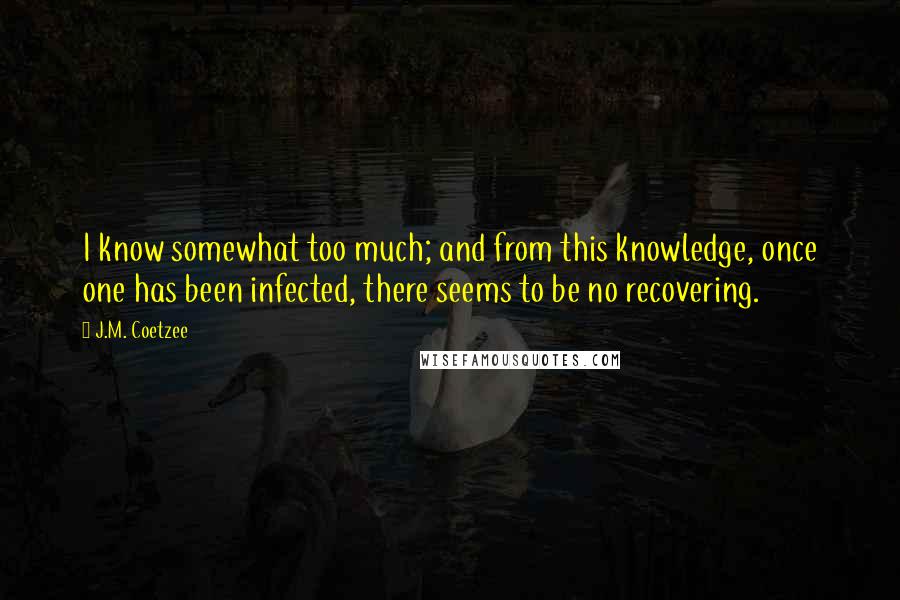 J.M. Coetzee Quotes: I know somewhat too much; and from this knowledge, once one has been infected, there seems to be no recovering.