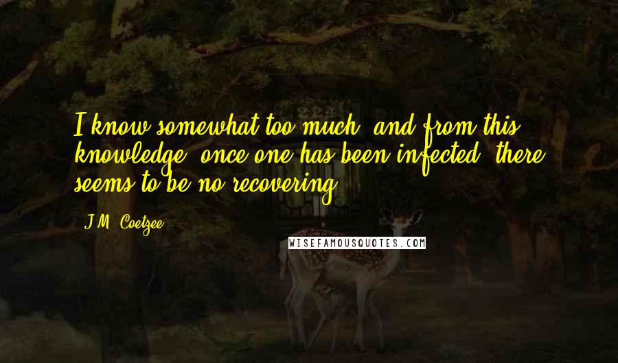 J.M. Coetzee Quotes: I know somewhat too much; and from this knowledge, once one has been infected, there seems to be no recovering.