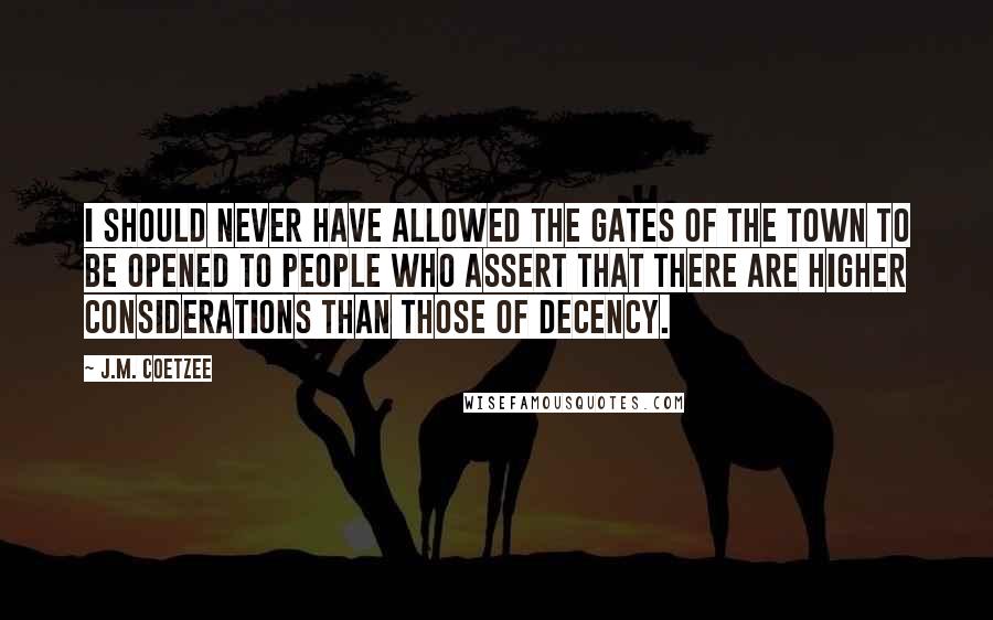 J.M. Coetzee Quotes: I should never have allowed the gates of the town to be opened to people who assert that there are higher considerations than those of decency.