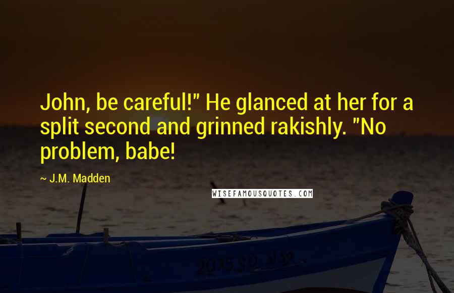 J.M. Madden Quotes: John, be careful!" He glanced at her for a split second and grinned rakishly. "No problem, babe!