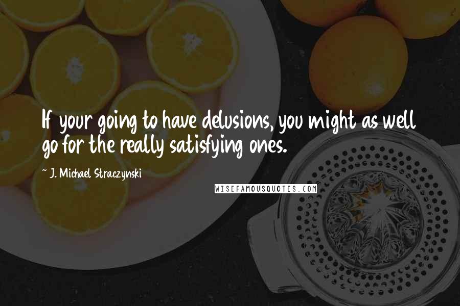 J. Michael Straczynski Quotes: If your going to have delusions, you might as well go for the really satisfying ones.