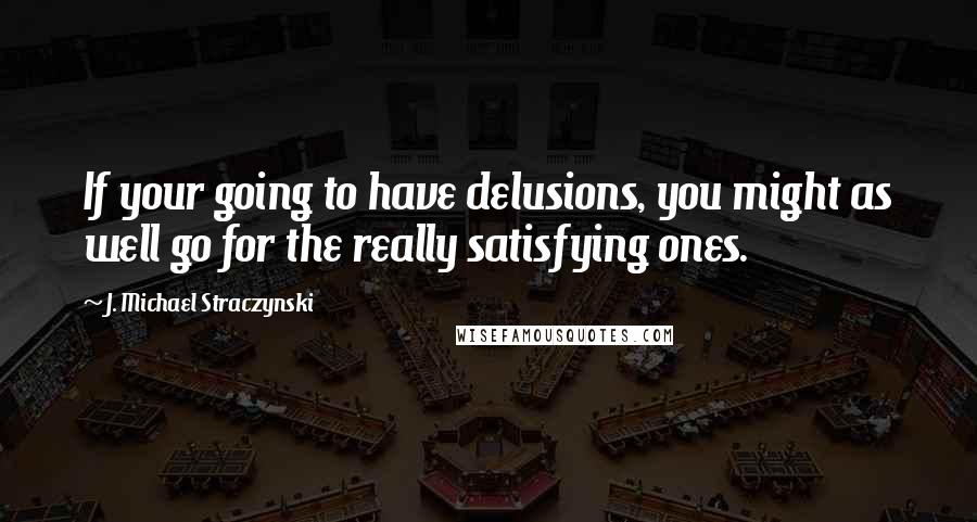 J. Michael Straczynski Quotes: If your going to have delusions, you might as well go for the really satisfying ones.