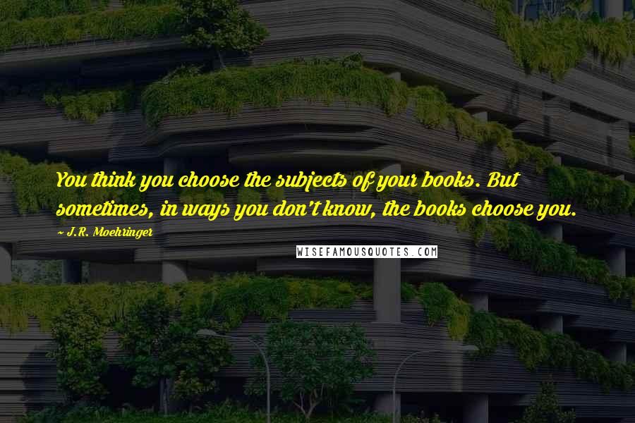 J.R. Moehringer Quotes: You think you choose the subjects of your books. But sometimes, in ways you don't know, the books choose you.