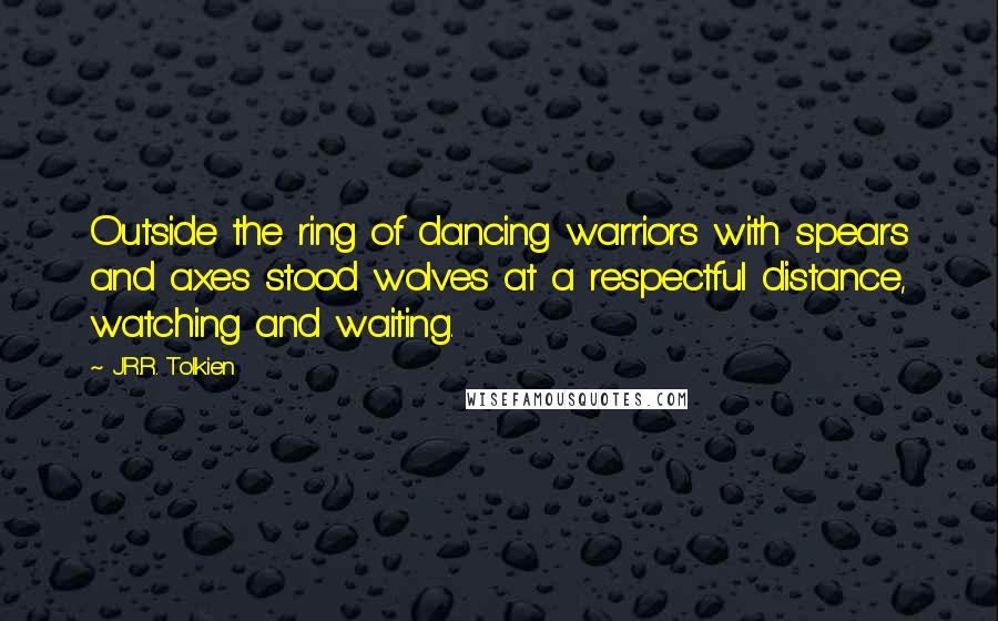 J.R.R. Tolkien Quotes: Outside the ring of dancing warriors with spears and axes stood wolves at a respectful distance, watching and waiting.