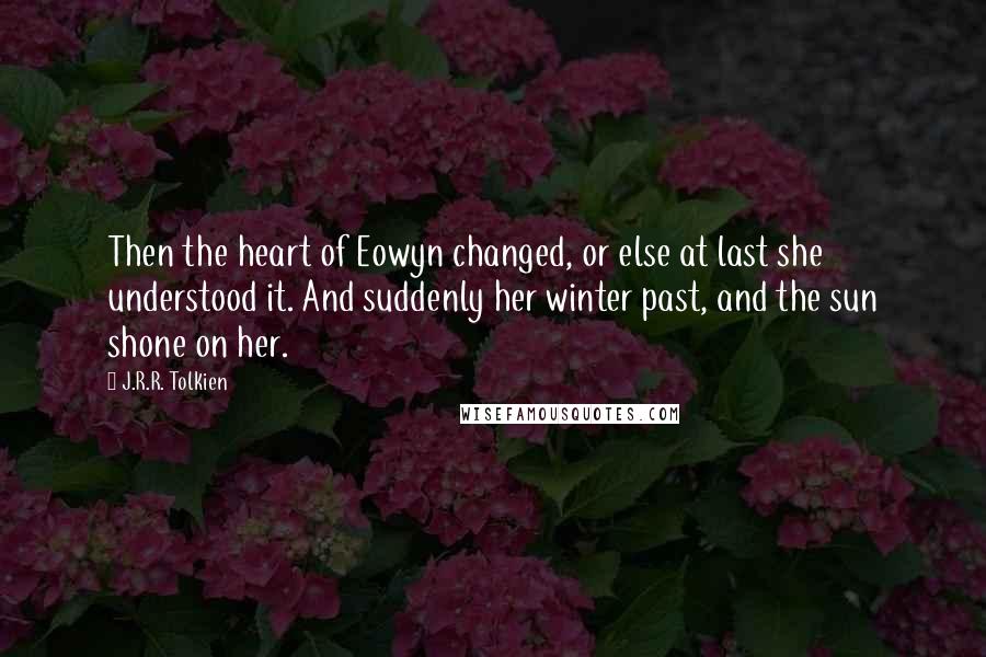 J.R.R. Tolkien Quotes: Then the heart of Eowyn changed, or else at last she understood it. And suddenly her winter past, and the sun shone on her.