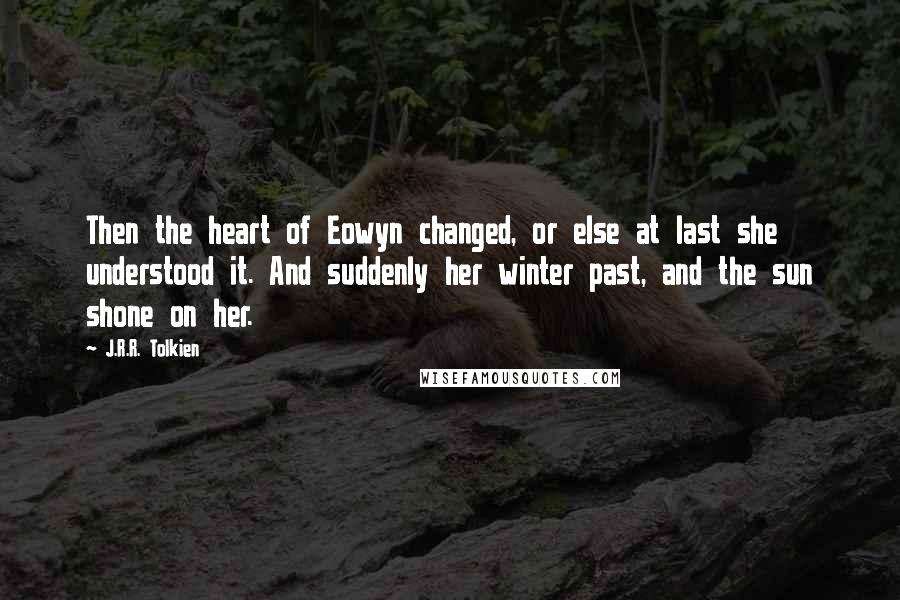 J.R.R. Tolkien Quotes: Then the heart of Eowyn changed, or else at last she understood it. And suddenly her winter past, and the sun shone on her.