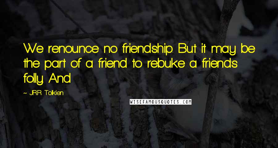 J.R.R. Tolkien Quotes: We renounce no friendship. But it may be the part of a friend to rebuke a friend's folly. And