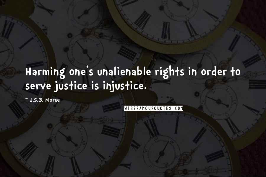 J.S.B. Morse Quotes: Harming one's unalienable rights in order to serve justice is injustice.