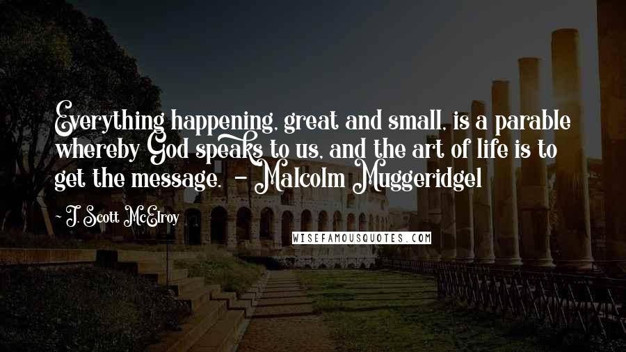 J. Scott McElroy Quotes: Everything happening, great and small, is a parable whereby God speaks to us, and the art of life is to get the message.  - Malcolm Muggeridge1