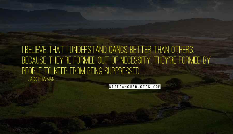 Jack Bowman Quotes: I believe that I understand gangs better than others. Because they're formed out of necessity. They're formed by people to keep from being suppressed.