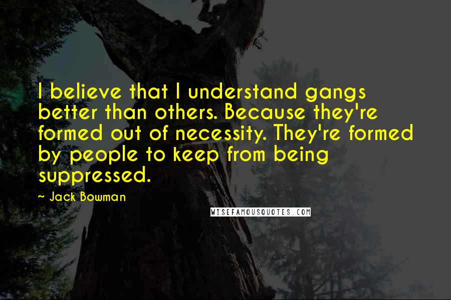 Jack Bowman Quotes: I believe that I understand gangs better than others. Because they're formed out of necessity. They're formed by people to keep from being suppressed.