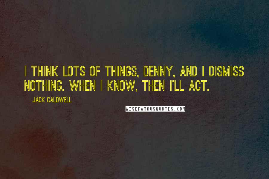 Jack Caldwell Quotes: I think lots of things, Denny, and I dismiss nothing. When I know, then I'll act.