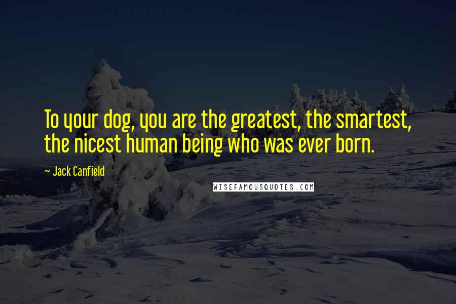 Jack Canfield Quotes: To your dog, you are the greatest, the smartest, the nicest human being who was ever born.