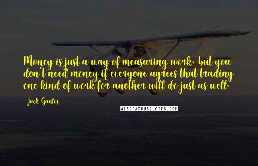 Jack Gantos Quotes: Money is just a way of measuring work, but you don't need money if everyone agrees that trading one kind of work for another will do just as well.