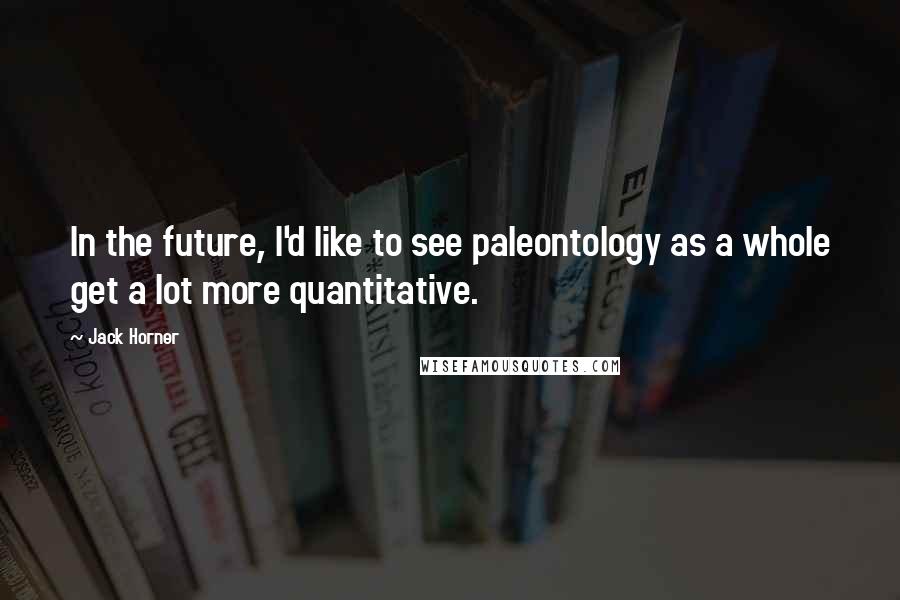 Jack Horner Quotes: In the future, I'd like to see paleontology as a whole get a lot more quantitative.