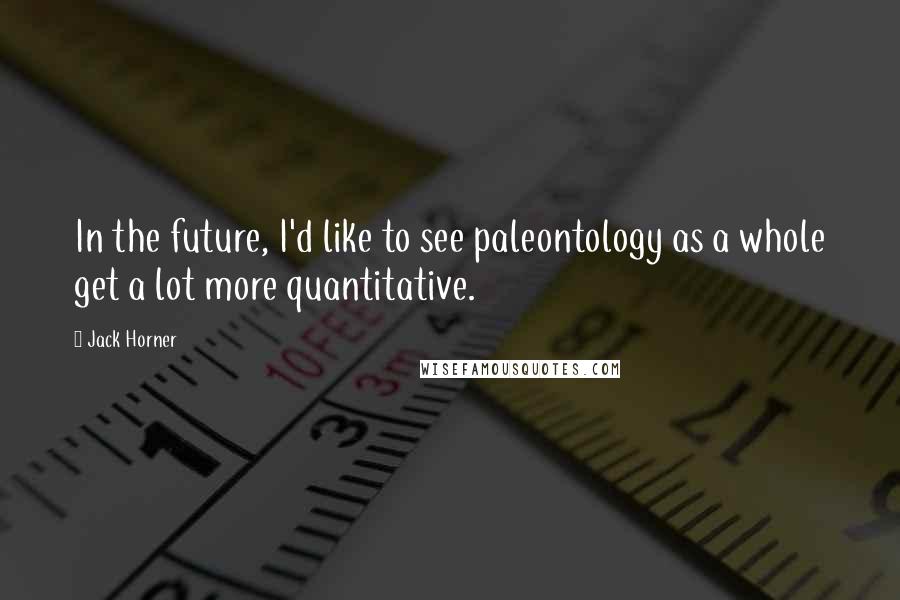 Jack Horner Quotes: In the future, I'd like to see paleontology as a whole get a lot more quantitative.