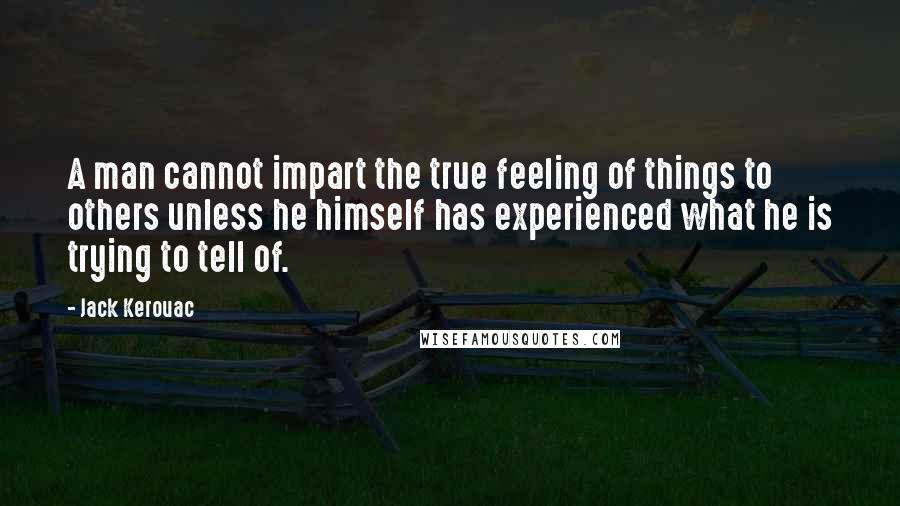 Jack Kerouac Quotes: A man cannot impart the true feeling of things to others unless he himself has experienced what he is trying to tell of.